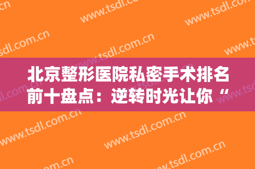 北京整形医院私密手术排名前十盘点：逆转时光让你“紧”致如初！(北京专业的整形医院)