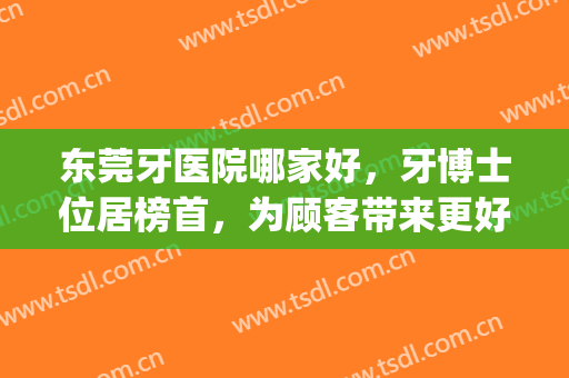东莞牙医院哪家好，牙博士位居榜首，为顾客带来更好的体验！(东莞牙博士口腔医院)