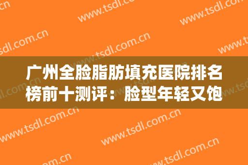 广州全脸脂肪填充医院排名榜前十测评：脸型年轻又饱满的必藏攻略！(广州面部填充哪家医院好)
