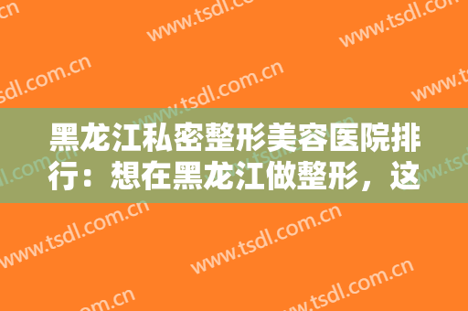 黑龙江私密整形美容医院排行：想在黑龙江做整形，这些医院你不能不认识！