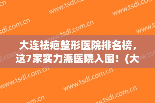 大连祛疤整形医院排名榜，这7家实力派医院入围！(大连整形医院排名前三的)