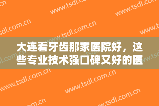 大连看牙齿那家医院好，这些专业技术强口碑又好的医院你确定不来看看吗！