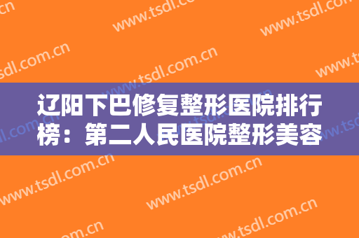 辽阳下巴修复整形医院排行榜：第二人民医院整形美容科上榜，其他医院都是哪些？
