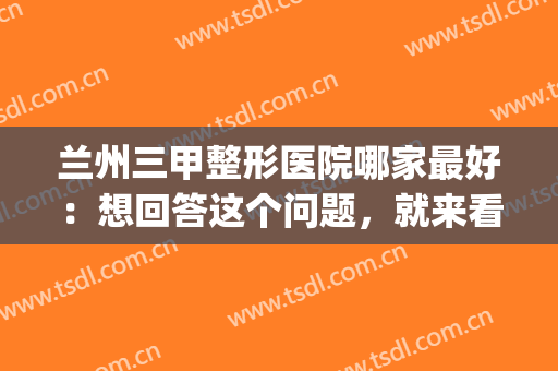 兰州三甲整形医院哪家最好：想回答这个问题，就来看看这份榜单吧！(兰州好一点的整形医院)