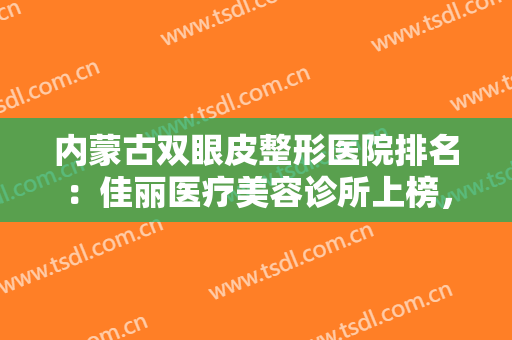 内蒙古双眼皮整形医院排名：佳丽医疗美容诊所上榜，其他医院都是哪些？
