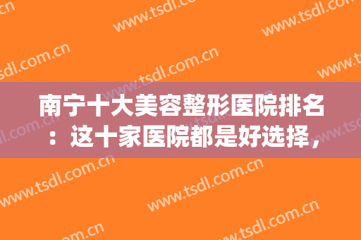 南宁十大美容整形医院排名：这十家医院都是好选择，你都认识吗？(南宁市最好的整形医院是哪家)