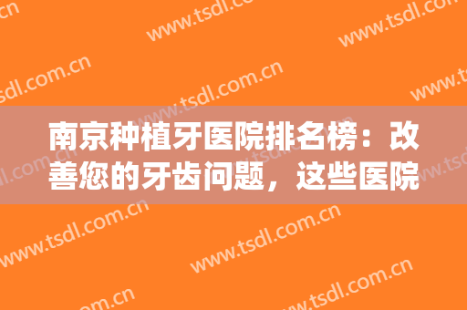 南京种植牙医院排名榜：改善您的牙齿问题，这些医院很专业！(南京哪家医院种植牙最好)