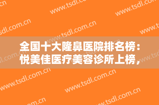 全国十大隆鼻医院排名榜：悦美佳医疗美容诊所上榜，其他医院都是哪些？
