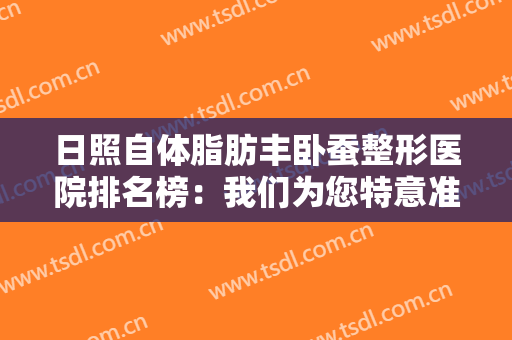 日照自体脂肪丰卧蚕整形医院排名榜：我们为您特意准备了这份榜单，您不妨来看看吧！