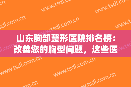 山东胸部整形医院排名榜：改善您的胸型问题，这些医院很专业！(山东乳房整形研究中心)