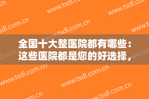 全国十大整医院都有哪些：这些医院都是您的好选择，这份榜单推荐给您！