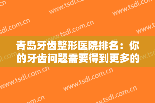 青岛牙齿整形医院排名：你的牙齿问题需要得到更多的关注，不妨来看看吧！