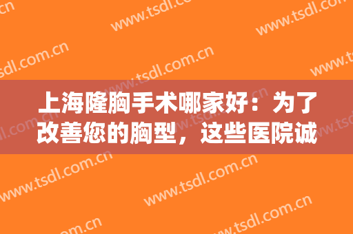 上海隆胸手术哪家好：为了改善您的胸型，这些医院诚挚为您推荐！(上海三甲医院隆胸)
