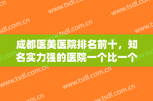 成都医美医院排名前十，知名实力强的医院一个比一个好！(成都医美公立医院排名)