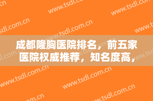 成都隆胸医院排名，前五家医院权威推荐，知名度高，来看看有你心动的医院吗！