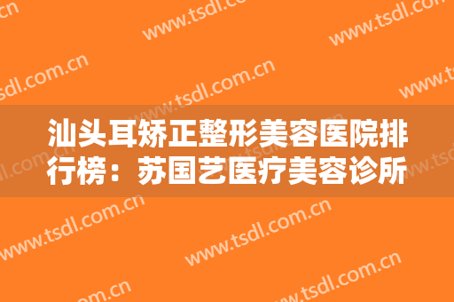 汕头耳矫正整形美容医院排行榜：苏国艺医疗美容诊所上榜，其他医院都是哪些？