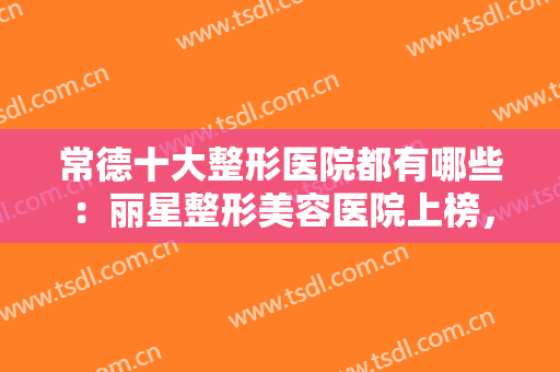 常德十大整形医院都有哪些：丽星整形美容医院上榜，这些医院你都认识吗？