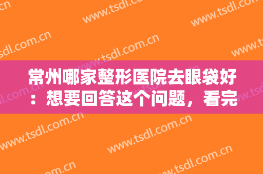 常州哪家整形医院去眼袋好：想要回答这个问题，看完这份榜单就够了！