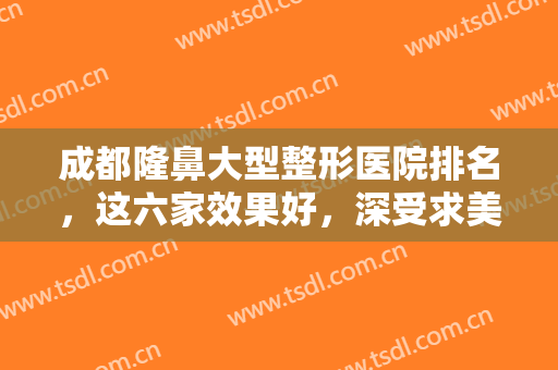 成都隆鼻大型整形医院排名，这六家效果好，深受求美者力捧的正规整形医院！