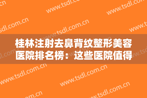 桂林注射去鼻背纹整形美容医院排名榜：这些医院值得您的光临，不妨来看看吧！