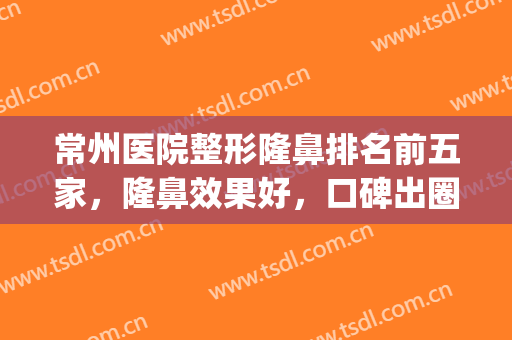 常州医院整形隆鼻排名前五家，隆鼻效果好，口碑出圈的这家医院！(常州正规美容整形医院排名前十)