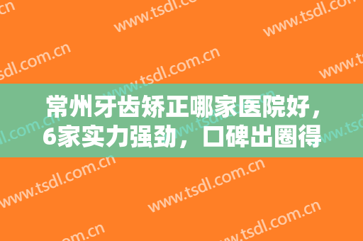常州牙齿矫正哪家医院好，6家实力强劲，口碑出圈得正规医院供你选择！