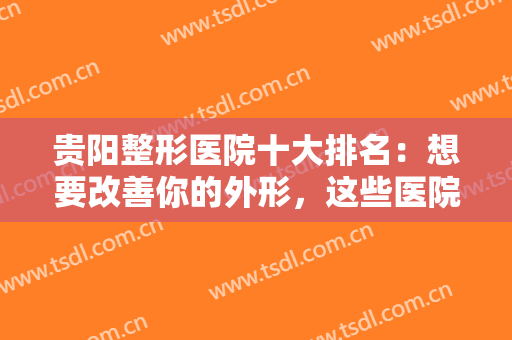 贵阳整形医院十大排名：想要改善你的外形，这些医院你不认识可不行！