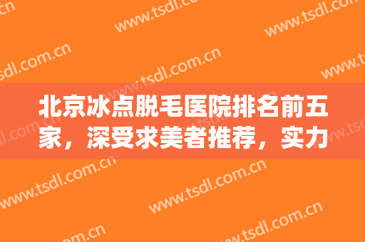 北京冰点脱毛医院排名前五家，深受求美者推荐，实力口碑双双在线！(北京冰点脱毛医院排行)