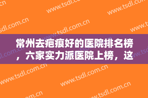 常州去疤痕好的医院排名榜，六家实力派医院上榜，这些医院在当地口碑出圈！