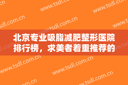 北京专业吸脂减肥整形医院排行榜，求美者着重推荐的这五家医院，个个实力不容小觑！