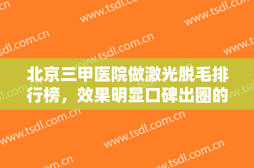 北京三甲医院做激光脱毛排行榜，效果明显口碑出圈的这五家医院笔记已整理好~快来看看吧！