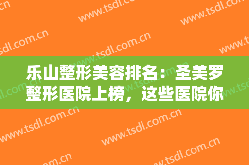 乐山整形美容排名：圣美罗整形医院上榜，这些医院你都认识吗？(乐山美锐整形医院在哪里)