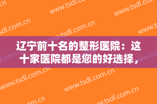 辽宁前十名的整形医院：这十家医院都是您的好选择，不妨一起来看看吧！