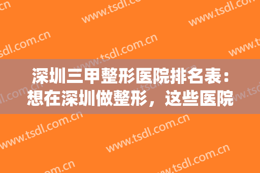 深圳三甲整形医院排名表：想在深圳做整形，这些医院值得您的光临！(深圳三大整形医院)