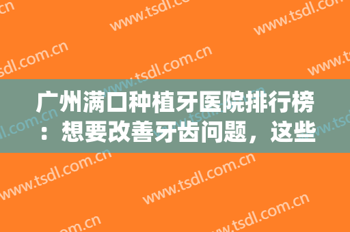广州满口种植牙医院排行榜：想要改善牙齿问题，这些医院很重要！(广州市种植牙公立医院排行)