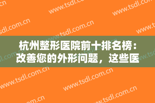 杭州整形医院前十排名榜：改善您的外形问题，这些医院为您提供助力！