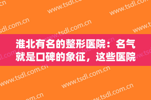 淮北有名的整形医院：名气就是口碑的象征，这些医院你值得信任！(淮北整形医院哪家好啊)