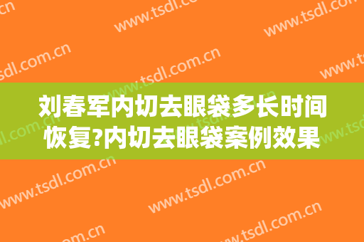 刘春军内切去眼袋多长时间恢复?内切去眼袋案例效果对比图_中国医学科学院整形外科医院