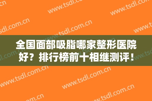 全国面部吸脂哪家整形医院好？排行榜前十相继测评！10强TOP遍布各省市