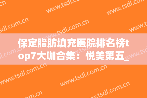 保定脂肪填充医院排名榜top7大咖合集：悦美第五_前三更安全靠谱！(河南脂肪填充专家排行)