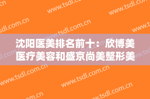 沈阳医美排名前十：欣博美医疗美容和盛京尚美整形美容上榜(沈阳哪个医院医美美容比较好)