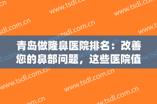 青岛做隆鼻医院排名：改善您的鼻部问题，这些医院值得您的信赖！(青岛鼻整形专家谁做的好)