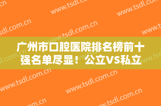 广州市口腔医院排名榜前十强名单尽显！公立VS私立牙科技术盘点！便宜又弄得好