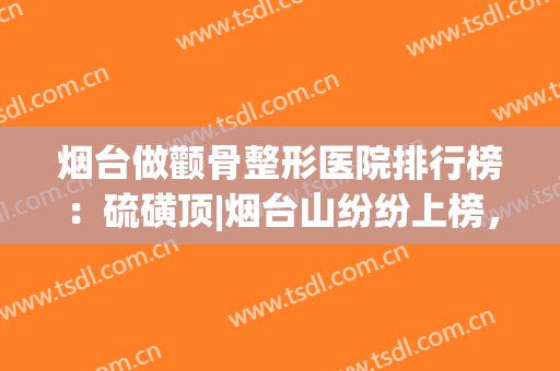 烟台做颧骨整形医院排行榜：硫磺顶|烟台山纷纷上榜，有你喜欢的医院吗？