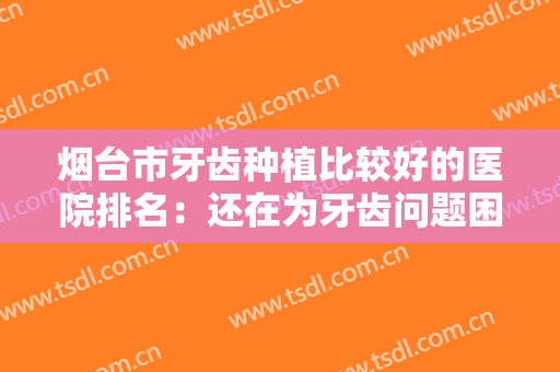 烟台市牙齿种植比较好的医院排名：还在为牙齿问题困扰？看看这些医院吧！