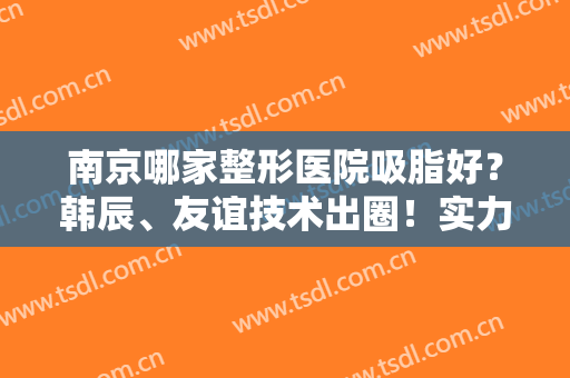 南京哪家整形医院吸脂好？韩辰、友谊技术出圈！实力口碑均位列排行榜前七