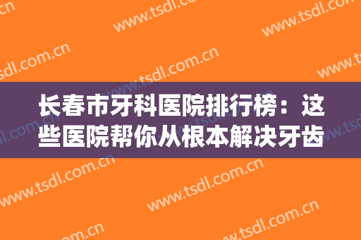 长春市牙科医院排行榜：这些医院帮你从根本解决牙齿问题！(长春市牙科医院哪家好)