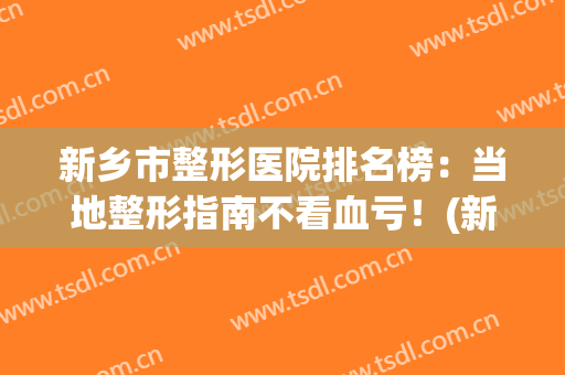 新乡市整形医院排名榜：当地整形指南不看血亏！(新乡整形美容医院排名)