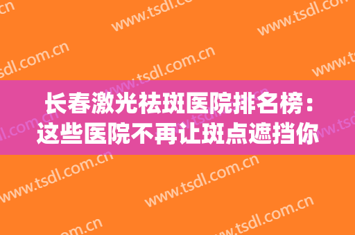 长春激光祛斑医院排名榜：这些医院不再让斑点遮挡你的美丽！(长春市祛斑哪家好)