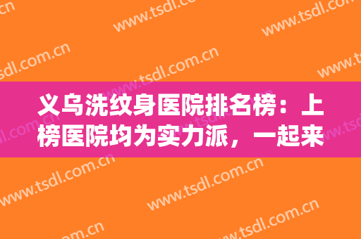 义乌洗纹身医院排名榜：上榜医院均为实力派，一起来看！(丽水洗纹身哪家医院好)